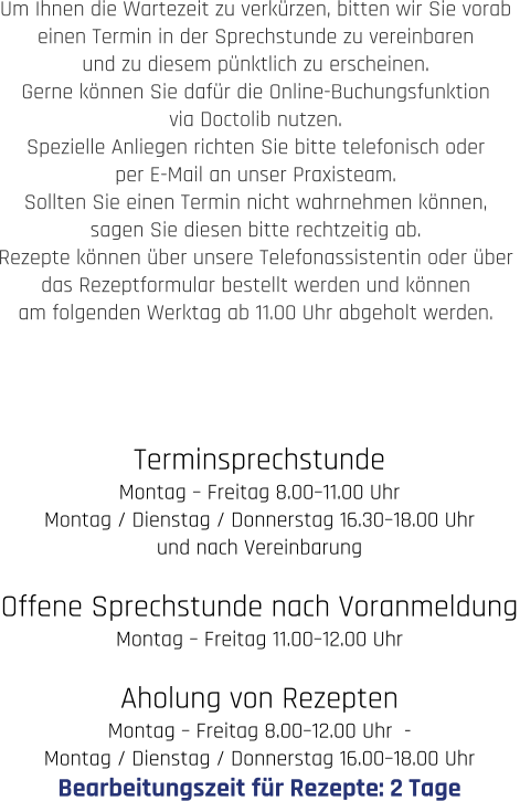 Terminsprechstunde Montag – Freitag 8.00–11.00 Uhr  Montag / Dienstag / Donnerstag 16.30–18.00 Uhr und nach Vereinbarung  Offene Sprechstunde nach Voranmeldung Montag – Freitag 11.00–12.00 Uhr  Aholung von Rezepten Montag – Freitag 8.00–12.00 Uhr  -   Montag / Dienstag / Donnerstag 16.00–18.00 Uhr Bearbeitungszeit für Rezepte: 2 Tage  Um Ihnen die Wartezeit zu verkürzen, bitten wir Sie vorab  einen Termin in der Sprechstunde zu vereinbaren  und zu diesem pünktlich zu erscheinen.  Gerne können Sie dafür die Online-Buchungsfunktion  via Doctolib nutzen.  Spezielle Anliegen richten Sie bitte telefonisch oder  per E-Mail an unser Praxisteam.  Sollten Sie einen Termin nicht wahrnehmen können,  sagen Sie diesen bitte rechtzeitig ab.  Rezepte können über unsere Telefonassistentin oder über  das Rezeptformular bestellt werden und können  am folgenden Werktag ab 11.00 Uhr abgeholt werden.