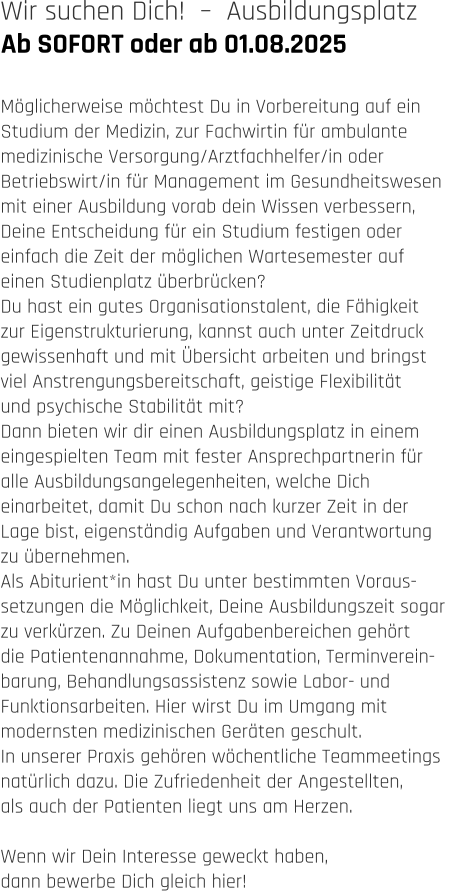 Ab SOFORT oder ab 01.08.2025 Wir suchen Dich!  –  Ausbildungsplatz   Möglicherweise möchtest Du in Vorbereitung auf ein  Studium der Medizin, zur Fachwirtin für ambulante  medizinische Versorgung/Arztfachhelfer/in oder  Betriebswirt/in für Management im Gesundheitswesen  mit einer Ausbildung vorab dein Wissen verbessern,  Deine Entscheidung für ein Studium festigen oder  einfach die Zeit der möglichen Wartesemester auf  einen Studienplatz überbrücken?  Du hast ein gutes Organisationstalent, die Fähigkeit  zur Eigenstrukturierung, kannst auch unter Zeitdruck  gewissenhaft und mit Übersicht arbeiten und bringst  viel Anstrengungsbereitschaft, geistige Flexibilität  und psychische Stabilität mit? Dann bieten wir dir einen Ausbildungsplatz in einem  eingespielten Team mit fester Ansprechpartnerin für  alle Ausbildungsangelegenheiten, welche Dich  einarbeitet, damit Du schon nach kurzer Zeit in der  Lage bist, eigenständig Aufgaben und Verantwortung  zu übernehmen. Als Abiturient*in hast Du unter bestimmten Voraus- setzungen die Möglichkeit, Deine Ausbildungszeit sogar  zu verkürzen. Zu Deinen Aufgabenbereichen gehört  die Patientenannahme, Dokumentation, Terminverein- barung, Behandlungsassistenz sowie Labor- und  Funktionsarbeiten. Hier wirst Du im Umgang mit  modernsten medizinischen Geräten geschult. In unserer Praxis gehören wöchentliche Teammeetings  natürlich dazu. Die Zufriedenheit der Angestellten,  als auch der Patienten liegt uns am Herzen.   Wenn wir Dein Interesse geweckt haben,  dann bewerbe Dich gleich hier!