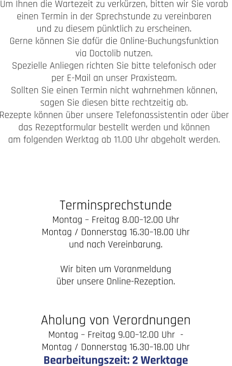 Terminsprechstunde Montag – Freitag 8.00–12.00 Uhr  Montag / Donnerstag 16.30–18.00 Uhr und nach Vereinbarung.  Wir biten um Voranmeldung  über unsere Online-Rezeption.   Aholung von Verordnungen Montag – Freitag 9.00–12.00 Uhr  -   Montag / Donnerstag 16.30–18.00 Uhr Bearbeitungszeit: 2 Werktage  Um Ihnen die Wartezeit zu verkürzen, bitten wir Sie vorab  einen Termin in der Sprechstunde zu vereinbaren  und zu diesem pünktlich zu erscheinen.  Gerne können Sie dafür die Online-Buchungsfunktion  via Doctolib nutzen.  Spezielle Anliegen richten Sie bitte telefonisch oder  per E-Mail an unser Praxisteam.  Sollten Sie einen Termin nicht wahrnehmen können,  sagen Sie diesen bitte rechtzeitig ab.  Rezepte können über unsere Telefonassistentin oder über  das Rezeptformular bestellt werden und können  am folgenden Werktag ab 11.00 Uhr abgeholt werden.