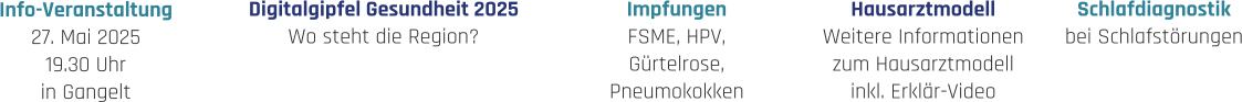 Hausarztmodell Weitere Informationen zum Hausarztmodell inkl. Erklär-Video Impfungen FSME, HPV, Gürtelrose, Pneumokokken Schlafdiagnostik bei Schlafstörungen Digitalgipfel Gesundheit 2025 Wo steht die Region? Info-Veranstaltung 27. Mai 2025 19.30 Uhr in Gangelt