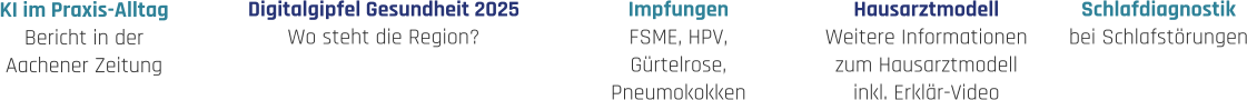 Hausarztmodell Weitere Informationen zum Hausarztmodell inkl. Erklär-Video Impfungen FSME, HPV, Gürtelrose, Pneumokokken Schlafdiagnostik bei Schlafstörungen Digitalgipfel Gesundheit 2025 Wo steht die Region? KI im Praxis-Alltag Bericht in der  Aachener Zeitung