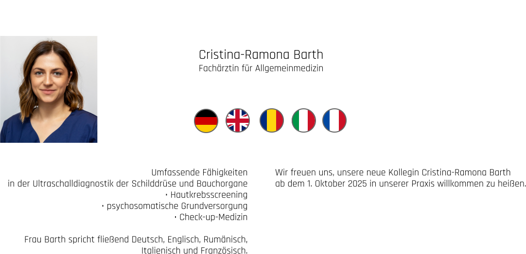 Cristina-Ramona Barth Fachärztin für Allgemeinmedizin Umfassende Fähigkeiten  in der Ultraschalldiagnostik der Schilddrüse und Bauchorgane • Hautkrebsscreening • psychosomatische Grundversorgung • Check-up-Medizin  Frau Barth spricht fließend Deutsch, Englisch, Rumänisch, Italienisch und Französisch. Wir freuen uns, unsere neue Kollegin Cristina-Ramona Barth ab dem 1. Oktober 2025 in unserer Praxis willkommen zu heißen.