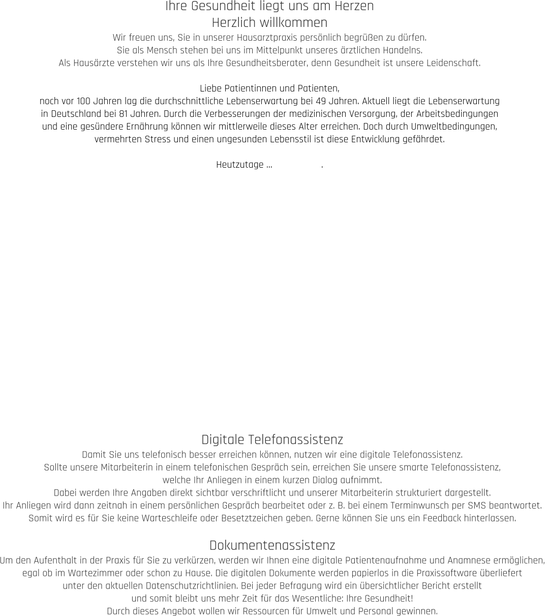 Ihre Gesundheit liegt uns am Herzen Herzlich willkommen Wir freuen uns, Sie in unserer Hausarztpraxis persönlich begrüßen zu dürfen.  Sie als Mensch stehen bei uns im Mittelpunkt unseres ärztlichen Handelns.  Als Hausärzte verstehen wir uns als Ihre Gesundheitsberater, denn Gesundheit ist unsere Leidenschaft.  Liebe Patientinnen und Patienten, noch vor 100 Jahren lag die durchschnittliche Lebenserwartung bei 49 Jahren. Aktuell liegt die Lebenserwartung  in Deutschland bei 81 Jahren. Durch die Verbesserungen der medizinischen Versorgung, der Arbeitsbedingungen  und eine gesündere Ernährung können wir mittlerweile dieses Alter erreichen. Doch durch Umweltbedingungen,  vermehrten Stress und einen ungesunden Lebensstil ist diese Entwicklung gefährdet.   Heutzutage …                  . Digitale Telefonassistenz Damit Sie uns telefonisch besser erreichen können, nutzen wir eine digitale Telefonassistenz.  Sollte unsere Mitarbeiterin in einem telefonischen Gespräch sein, erreichen Sie unsere smarte Telefonassistenz,  welche Ihr Anliegen in einem kurzen Dialog aufnimmt.  Dabei werden Ihre Angaben direkt sichtbar verschriftlicht und unserer Mitarbeiterin strukturiert dargestellt.  Ihr Anliegen wird dann zeitnah in einem persönlichen Gespräch bearbeitet oder z. B. bei einem Terminwunsch per SMS beantwortet.  Somit wird es für Sie keine Warteschleife oder Besetztzeichen geben. Gerne können Sie uns ein Feedback hinterlassen.  Dokumentenassistenz Um den Aufenthalt in der Praxis für Sie zu verkürzen, werden wir Ihnen eine digitale Patientenaufnahme und Anamnese ermöglichen,  egal ob im Wartezimmer oder schon zu Hause. Die digitalen Dokumente werden papierlos in die Praxissoftware überliefert  unter den aktuellen Datenschutzrichtlinien. Bei jeder Befragung wird ein übersichtlicher Bericht erstellt  und somit bleibt uns mehr Zeit für das Wesentliche: Ihre Gesundheit! Durch dieses Angebot wollen wir Ressourcen für Umwelt und Personal gewinnen.