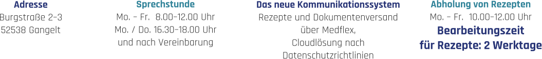 Sprechstunde Mo. – Fr.  8.00–12.00 Uhr Mo. / Do. 16.30–18.00 Uhr und nach Vereinbarung Abholung von Rezepten Mo. – Fr.  10.00–12.00 Uhr Bearbeitungszeit für Rezepte: 2 Werktage Adresse Burgstraße 2–3 52538 Gangelt Das neue Kommunikationssystem Rezepte und Dokumentenversand über Medflex, Cloudlösung nach  Datenschutzrichtlinien