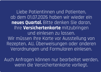 Liebe Patientinnen und Patienten, ab dem 01.07.2026 haben wir wieder ein  neues Quartal. Bitte denken Sie daran,  Ihre Versichertenkarte mitzubringen  und einlesen zu lassen.  Wir müssen Ihre Karte vor Ausstellung von  Rezepten, AU, Überweisungen oder anderen  Verordnungen und Formularen einlesen.   Auch Anfragen können nur bearbeitet werden,  wenn die Versichertenkarte vorliegt.