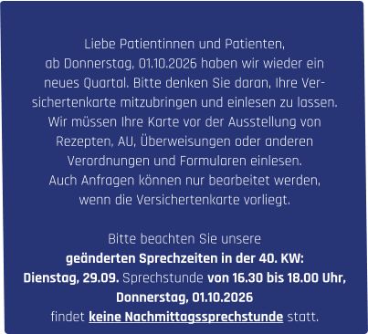 Liebe Patientinnen und Patienten, ab Donnerstag, 01.10.2026 haben wir wieder ein  neues Quartal. Bitte denken Sie daran, Ihre Ver- sichertenkarte mitzubringen und einlesen zu lassen. Wir müssen Ihre Karte vor der Ausstellung von  Rezepten, AU, Überweisungen oder anderen  Verordnungen und Formularen einlesen. Auch Anfragen können nur bearbeitet werden,  wenn die Versichertenkarte vorliegt.  Bitte beachten Sie unsere  geänderten Sprechzeiten in der 40. KW: Dienstag, 29.09. Sprechstunde von 16.30 bis 18.00 Uhr,  Donnerstag, 01.10.2026  findet keine Nachmittagssprechstunde statt.